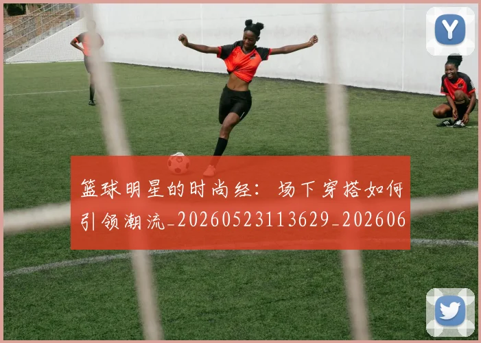 篮球明星的时尚经:场下穿搭如何引领潮流_20260523113629_20260610001158