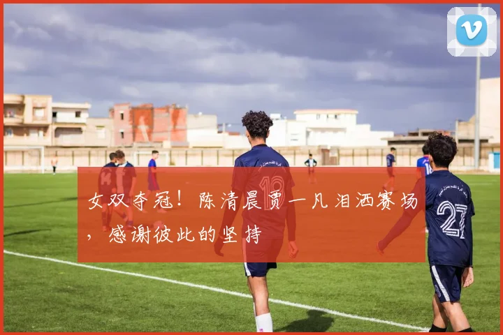 女双夺冠！陈清晨贾一凡泪洒赛场，感谢彼此的坚持