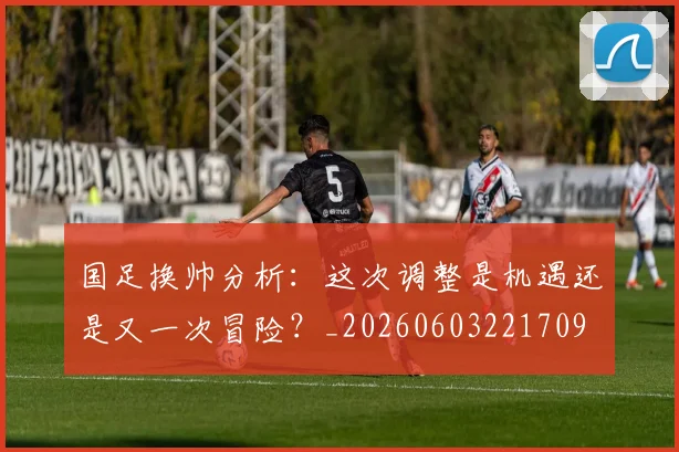 国足换帅分析：这次调整是机遇还是又一次冒险？_20260603221709