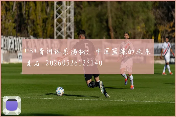CBA青训体系揭秘:中国篮球的未来基石_20260526125140