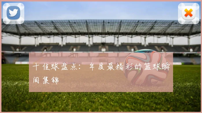 十佳球盘点：年度最精彩的篮球瞬间集锦