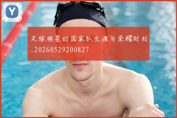 足球明星的国家队生涯与荣耀时刻_20260529200827