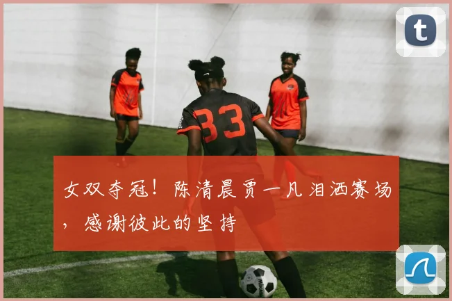 女双夺冠！陈清晨贾一凡泪洒赛场，感谢彼此的坚持