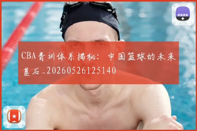 CBA青训体系揭秘:中国篮球的未来基石_20260526125140