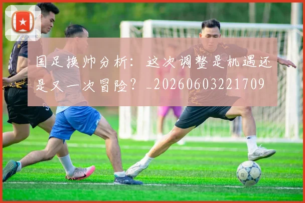 国足换帅分析：这次调整是机遇还是又一次冒险？_20260603221709